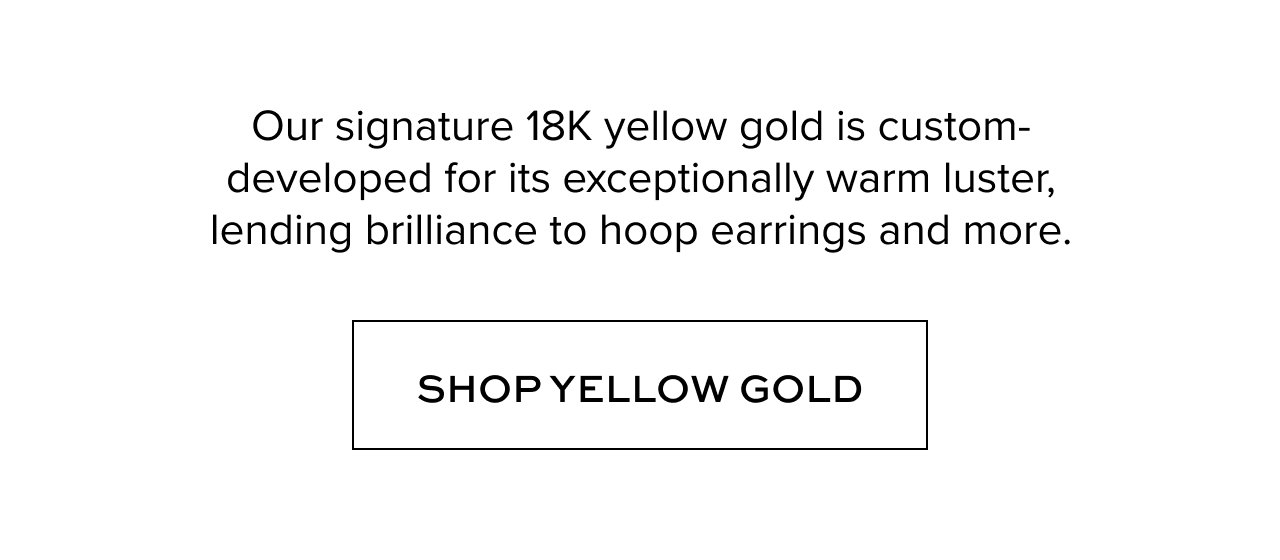 Our signature 18K yellow gold is custom-developed for its exceptionally warm luster, lending brilliance to hoop earrings and more.