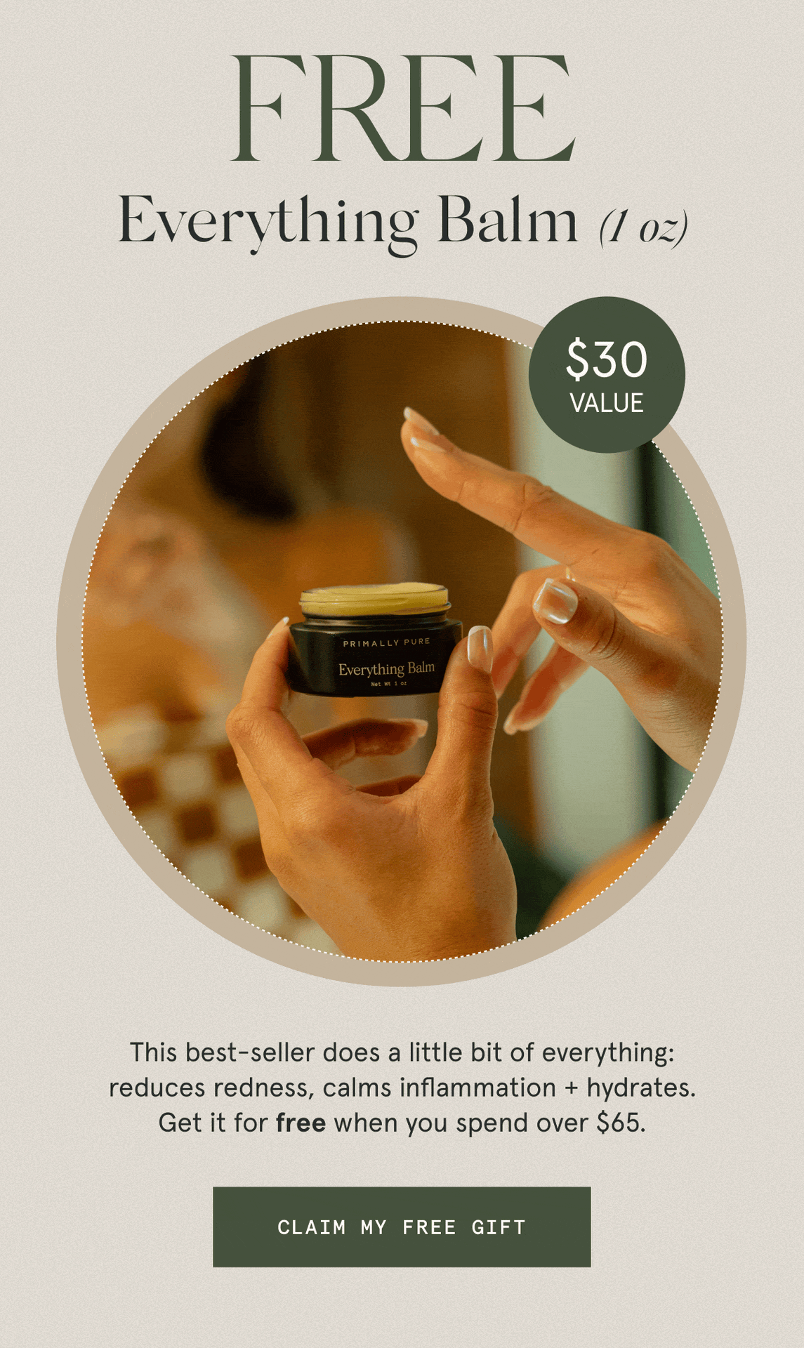 “MY ABSOLUTE FAVORITE PRODUCT.” - Kimberly  “IT’S A MUST-HAVE.” - Gillian M.  “NOTHING COMPARES TO THIS!” - Flavia C.  FREE Everything Balm (1 oz)  $30 VALUE  This best-seller does a little bit of everything: reduces redness, calms inflammation + hydrates. Get it for free when you spend over $65.  [CLAIM MY FREE GIFT]