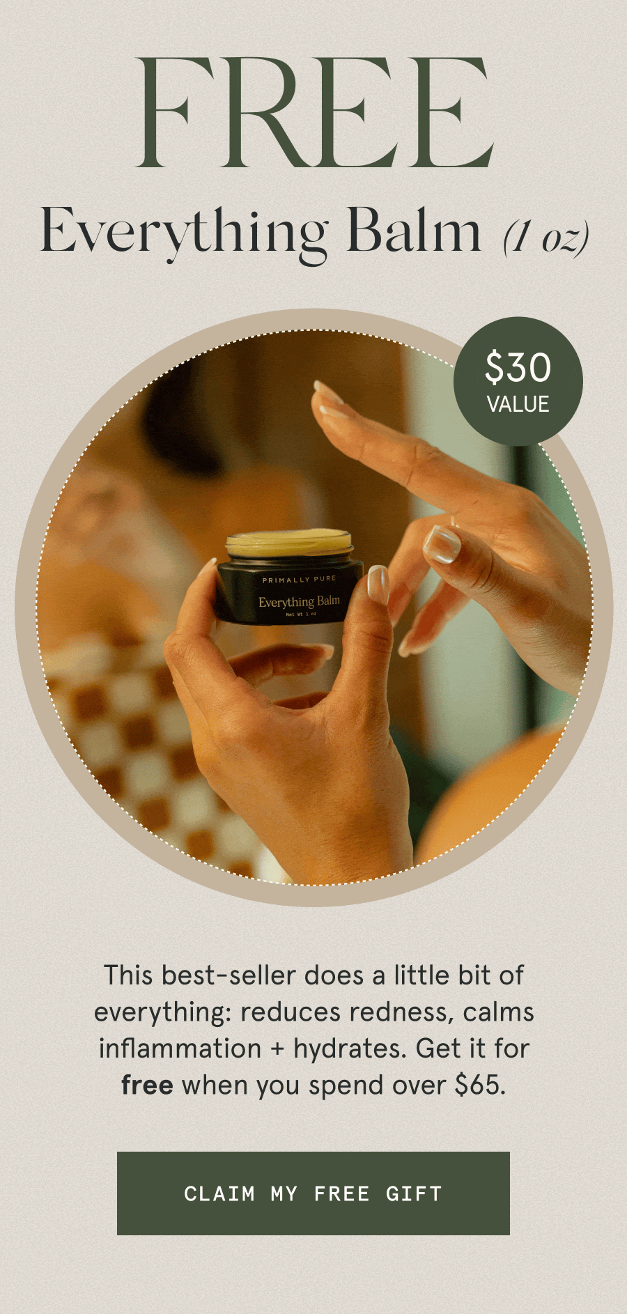 “MY ABSOLUTE FAVORITE PRODUCT.” - Kimberly “IT’S A MUST-HAVE.” - Gillian M. “NOTHING COMPARES TO THIS!” - Flavia C. FREE Everything Balm (1 oz) $30 VALUE This best-seller does a little bit of everything: reduces redness, calms inflammation + hydrates. Get it for free when you spend over $65. [CLAIM MY FREE GIFT]