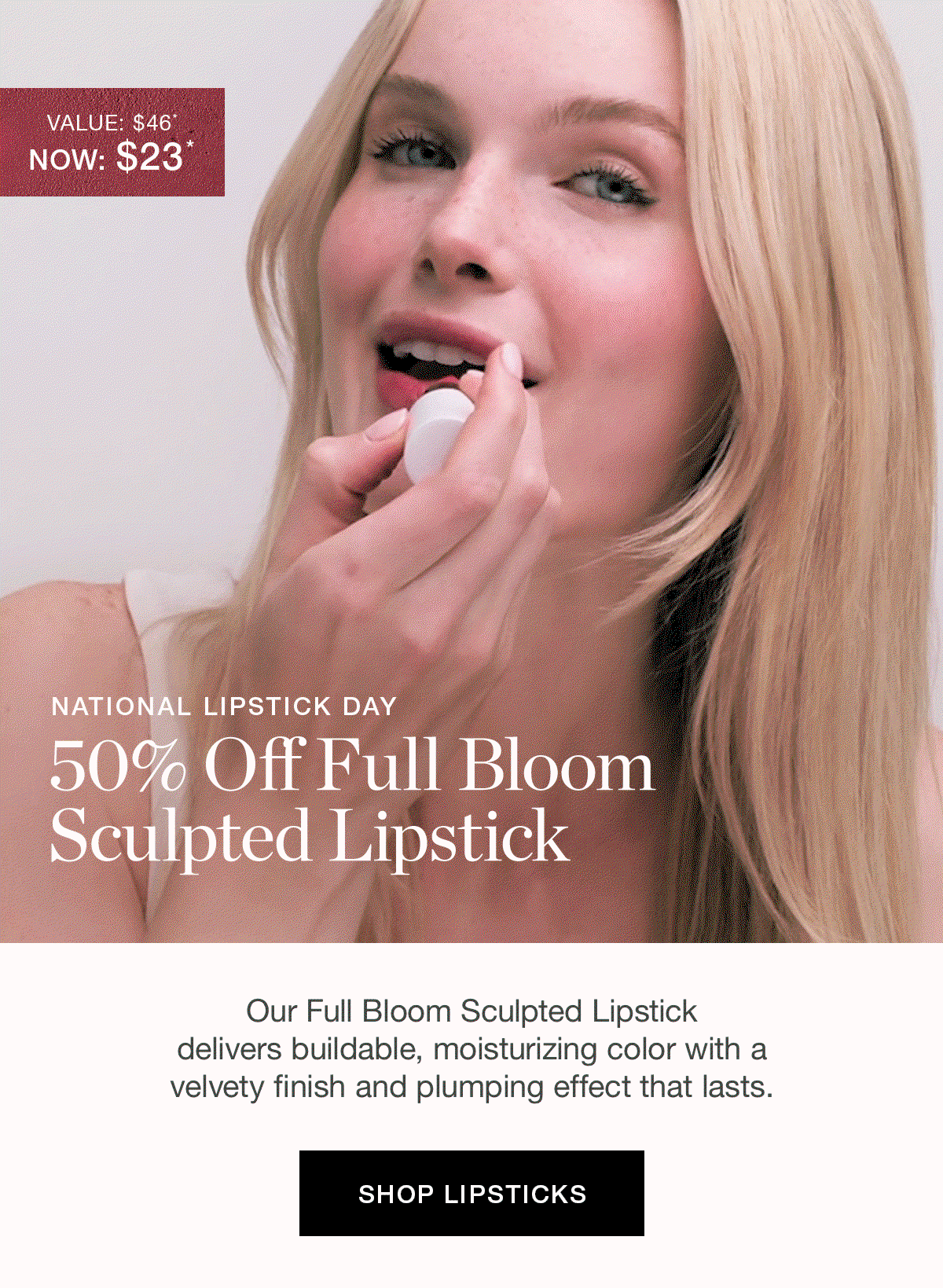 NATIONAL LIPSTICK DAY | 50% Off Full Bloom Sculpted Lipstick | Our Full Bloom Sculpted Lipstick delivers buildable, moisturizing color with a velvety finish and plumping effect that lasts.