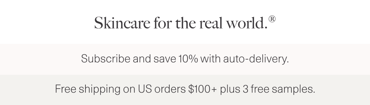 Skincare for the real world.® Subscribe and save 10% with auto-delivery. Free Shipping on US orders $100+ plus 3 free samples.