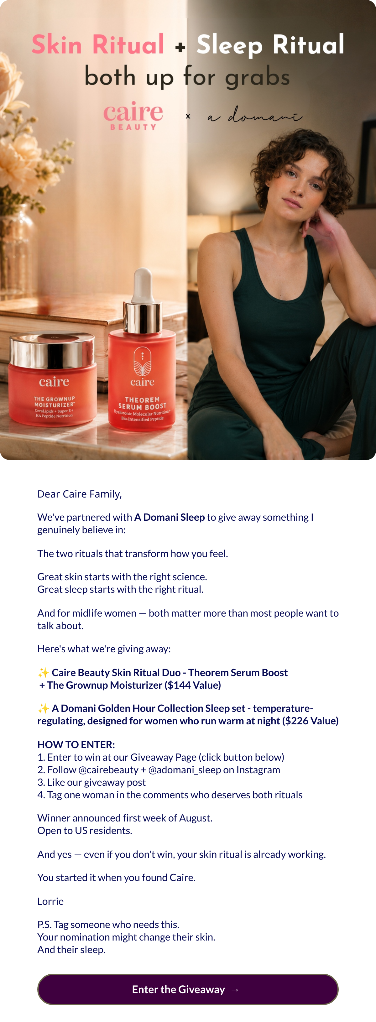  Dear Caire Family,Weve partnered with A Domani Sleep to give away something I genuinely believe in:The two rituals that transform how you feel.Great skin starts with the right science.Great sleep starts with the right ritual.And for midlife women — both matter more than most people want to talk about.Heres what were giving away:✨ Caire Beauty Skin Ritual Duo - Theorem Serum Boost + The Grownup Moisturizer ($144 Value)✨ A Domani Golden Hour Collection Sleep set - temperature-regulating, designed for women who run warm at night ($226 Value)HOW TO ENTER:1. Enter to win at our Giveaway Page (click button below)2. Follow @cairebeauty + @adomani_sleep on Instagram3. Like our giveaway post4. Tag one woman in the comments who deserves both ritualsWinner announced first week of August.Open to US residents.And yes — even if you dont win, your skin ritual is already working.You started it when you found Caire.LorrieP.S. Tag someone who needs this.Your nomination might change their skin.And their sleep. Enter the Giveawaynbsp; → nbsp;