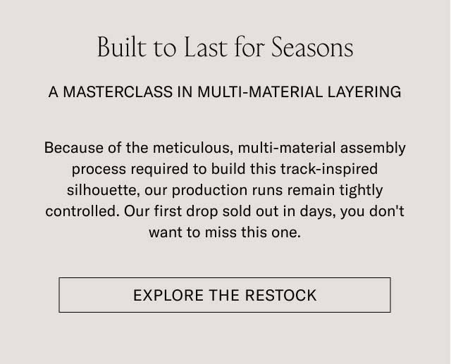 Built to Last for Seasons A MASTERCLASS IN MULTI-MATERIAL LAYERING Because of the meticulous, multi-material assembly process required to build this track-inspired silhouette, our production runs remain tightly controlled. Our first drop sold out in days, you don't want to miss this one. [EXPLORE THE RESTOCK]
