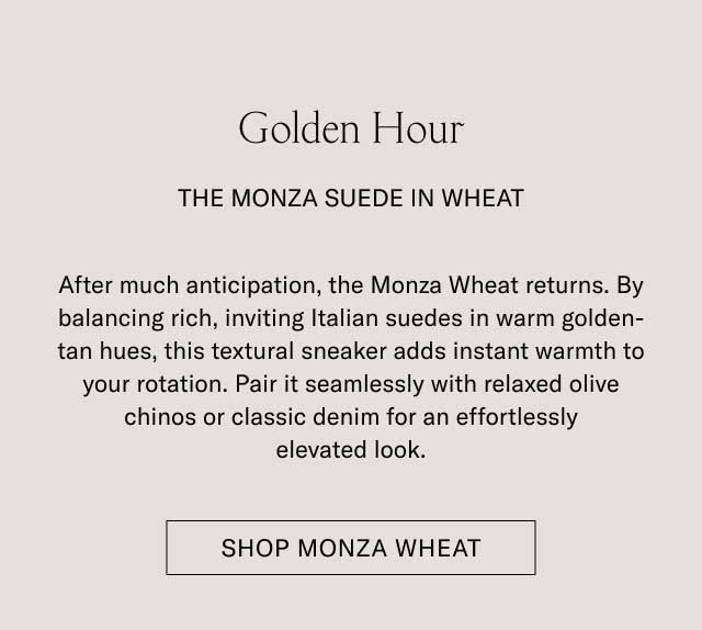 Golden Hour THE MONZA SUEDE IN WHEAT After much anticipation, the Monza Wheat returns. By balancing rich, inviting Italian suedes in warm golden-tan hues, this textural sneaker adds instant warmth to your rotation. Pair it seamlessly with relaxed olive chinos or classic denim for an effortlessly elevated look. [SHOP MONZA WHEAT]