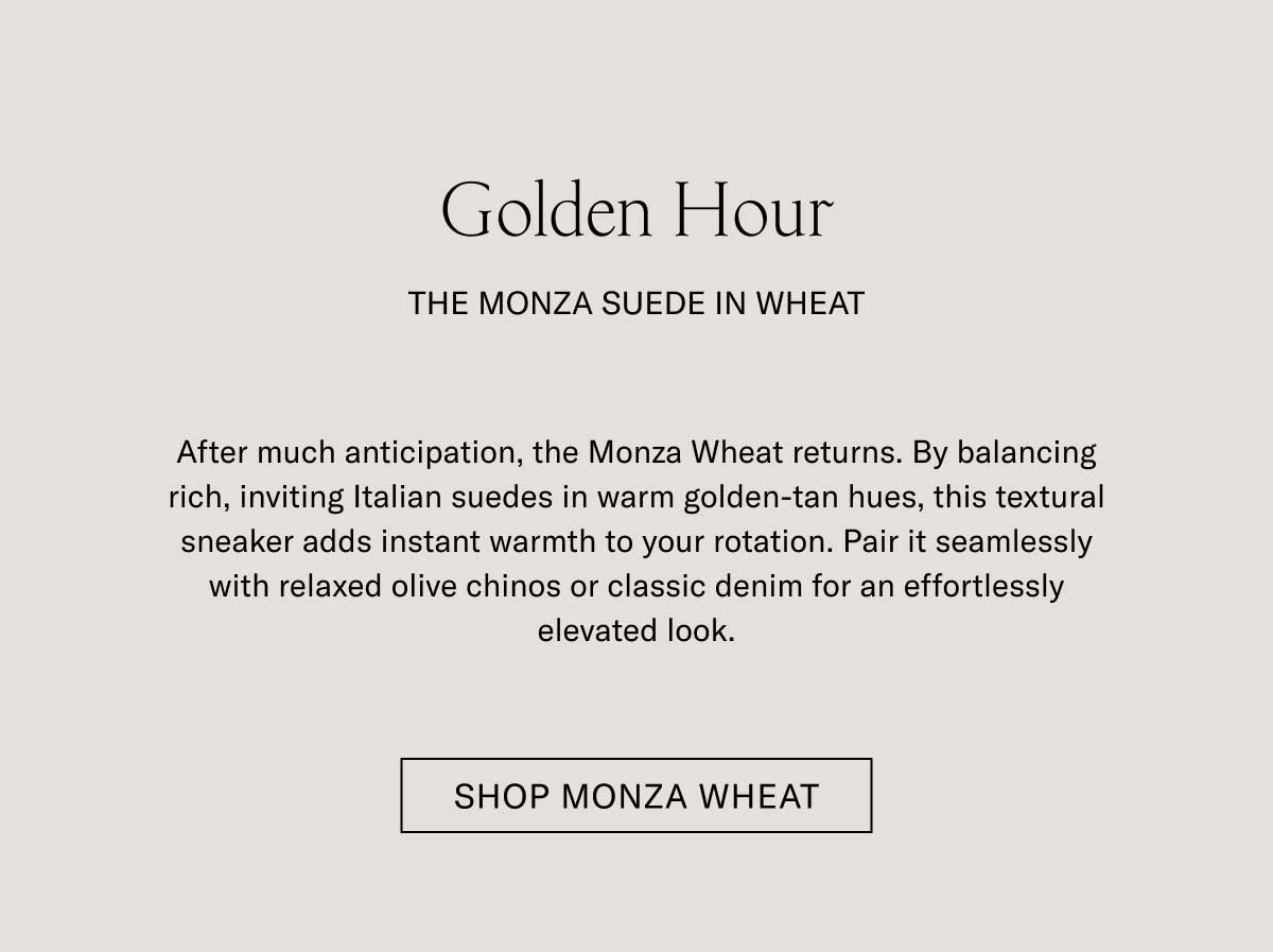 Golden Hour THE MONZA SUEDE IN WHEAT  After much anticipation, the Monza Wheat returns. By balancing rich, inviting Italian suedes in warm golden-tan hues, this textural sneaker adds instant warmth to your rotation. Pair it seamlessly with relaxed olive chinos or classic denim for an effortlessly elevated look.  [SHOP MONZA WHEAT]