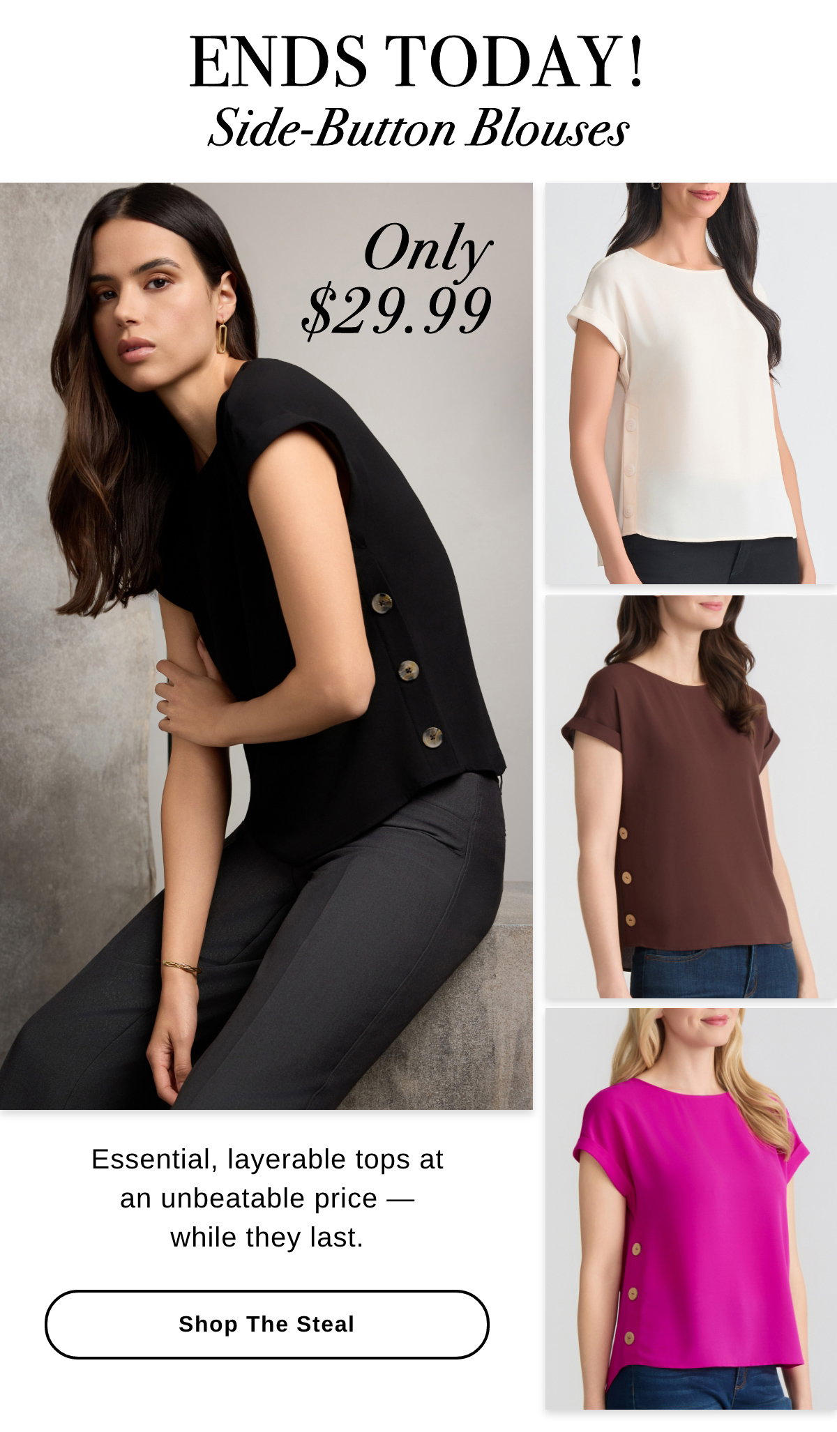 ENDS TODAY! Side-Button Blouses ONLY $29.99 Essential, layerable tops at an unbeatable price — while they last. SHOP THE STEAL >>