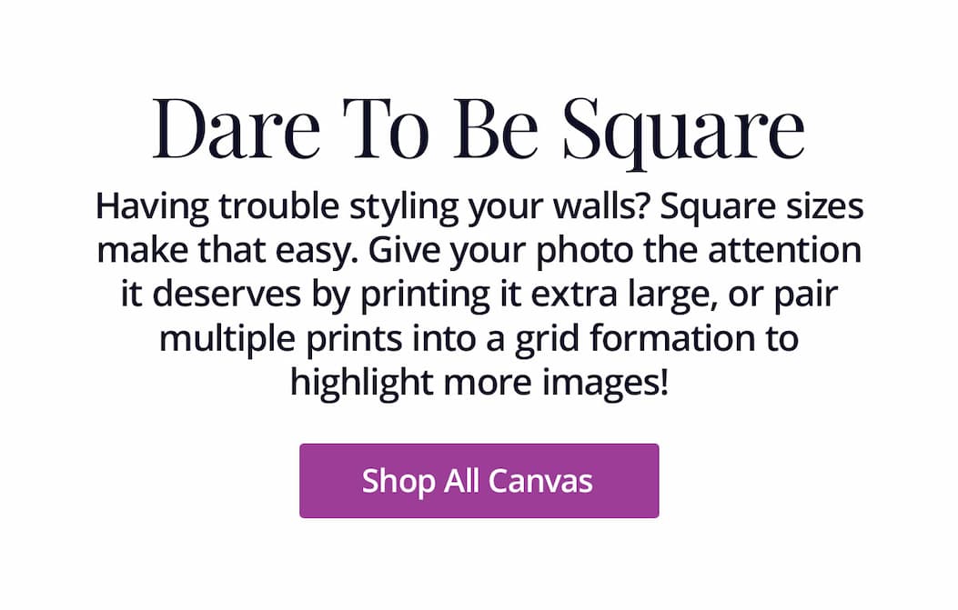 Having trouble styling your walls? Square sizes make that easy. Give your photo the attention it deserves by printing it extra large, or pair multiple prints into a grid formation to highlight more images! Shop All Canvas