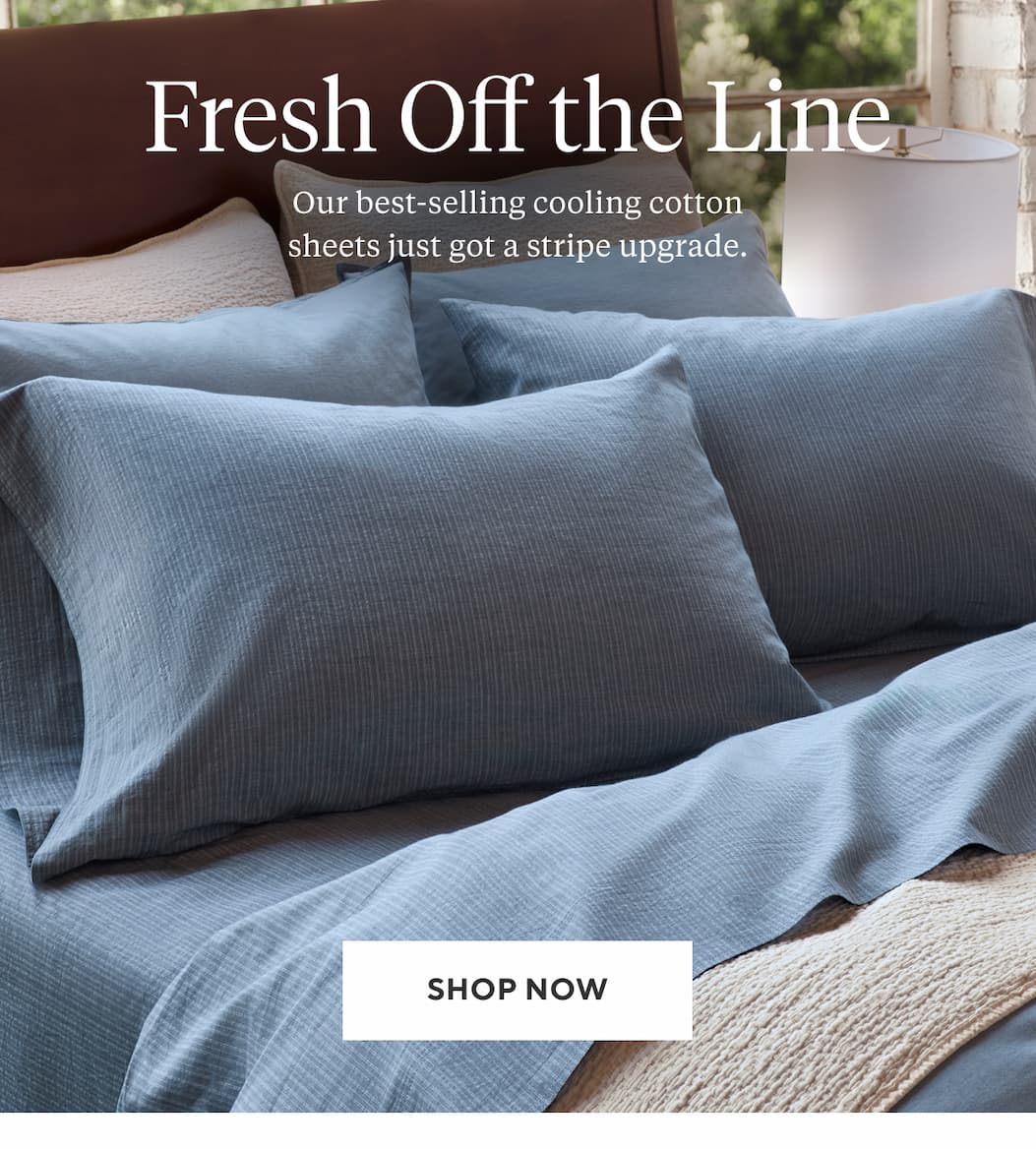 FRESH OFF THE LINE Our best-selling cooling cotton sheets just got a stripe upgrade.  Shop Now >