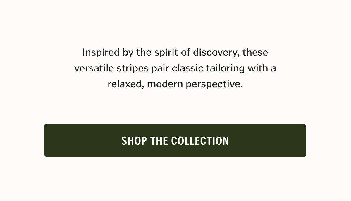Inspired by the spirit of discovery, these versatile stripes pair classic tailoring with a relaxed, modern perspective. Shop The Collection. 