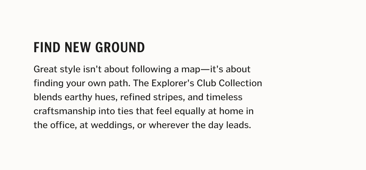Find New Ground Great style isn't about following a map—it's about finding your own path. The Explorer's Club Collection blends earthy hues, refined stripes, and timeless craftsmanship into ties that feel equally at home in the office, at weddings, or wherever the day leads.