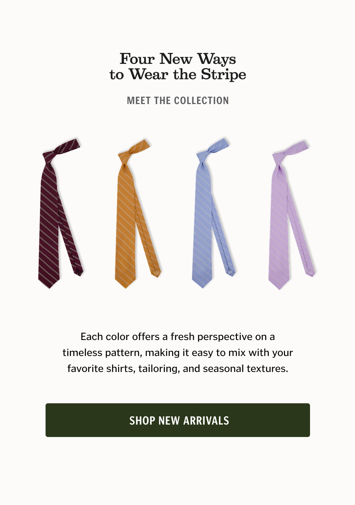 Four New Ways to Wear the Stripe Meet the collection: Lilac Pale Sky Golden Tobacco Oxblood Each color offers a fresh perspective on a timeless pattern, making it easy to mix with your favorite shirts, tailoring, and seasonal textures. Shop New Arrivals
