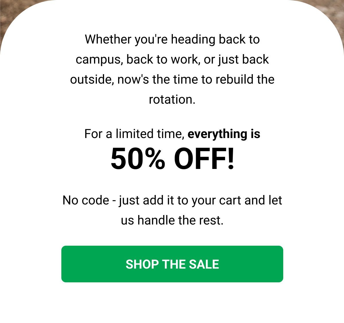 Whether you're heading back to campus, back to work, or just back outside, now's the time to rebuild the rotation. For a limited time, everything is 50% OFF! No code - just add it to your cart and let us handle the rest. SHOP THE SALE