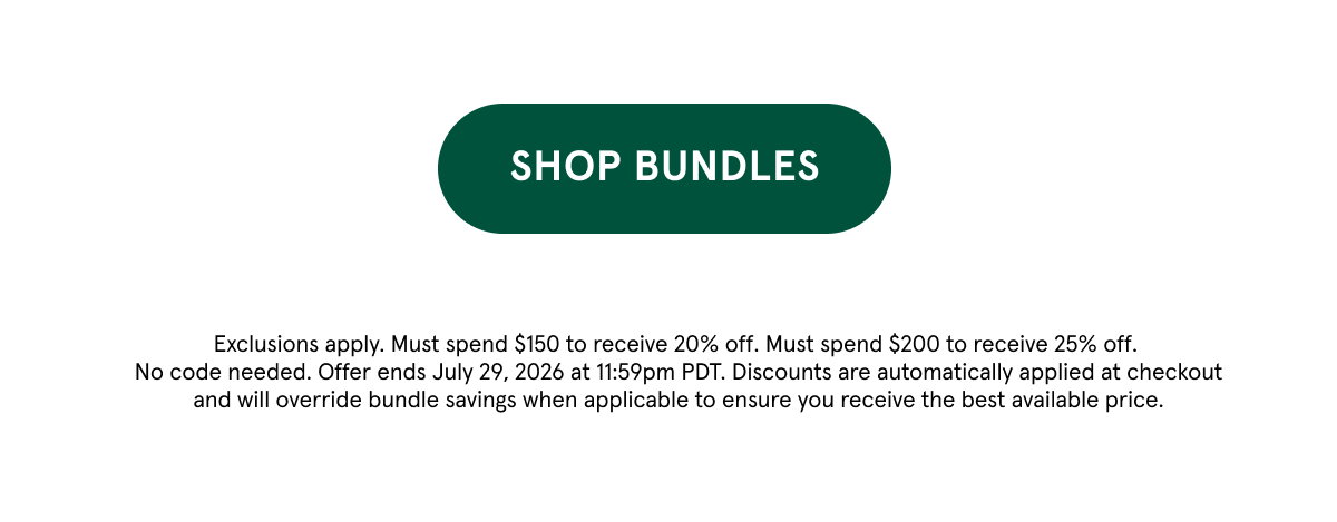 Shop Bundles. Exclusions apply. Must spend $150 to receive 20% off. Must spend $200 to receive 25% off. No code needed. Offer ends July 29, 2026 at 11:59pm PDT. Discounts are automatically applied at checkout and will override bundle savings when applicable to ensure you receive the best available price. 