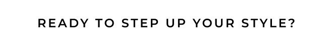 READY TO STEP UP YOUR STYLE?