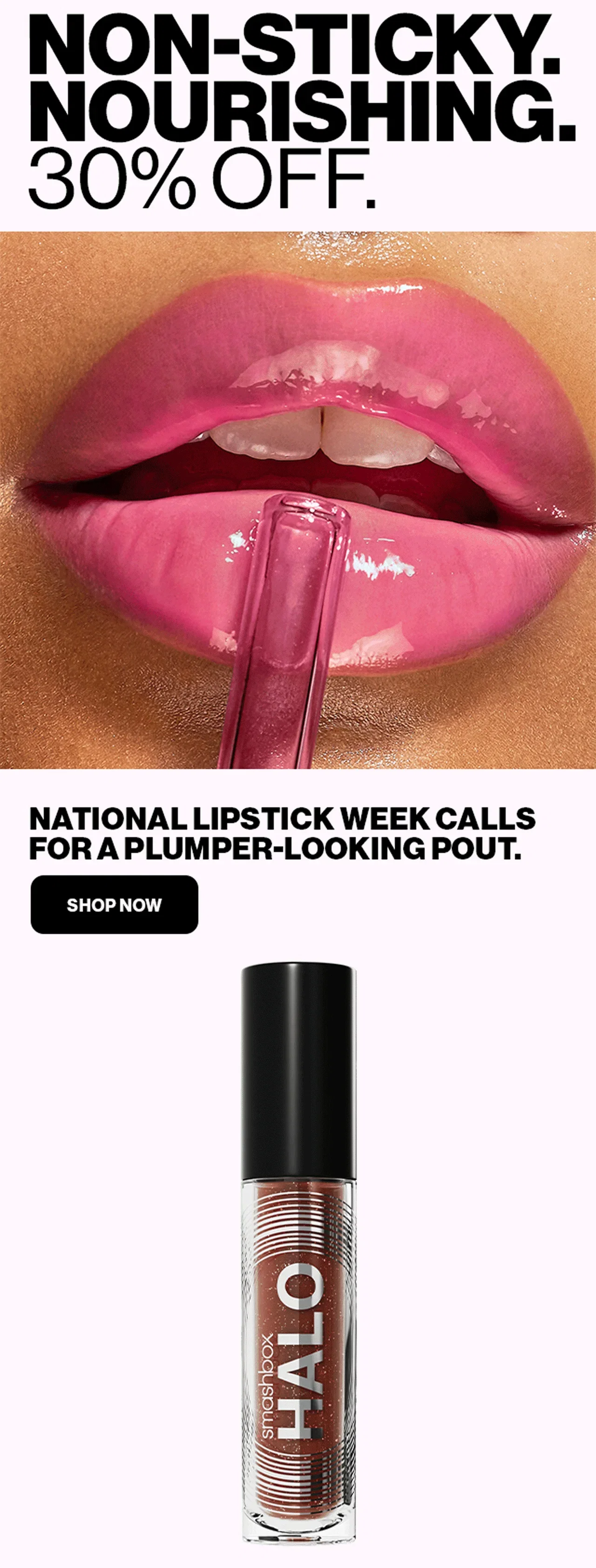 NON-STICKY. NOURISHING. 30% OFF. | NATIONAL LIPSTICK WEEK CALLS FOR A PLUMBER-LOOKING POUT. | SHOP NOW | smashbox HALO
