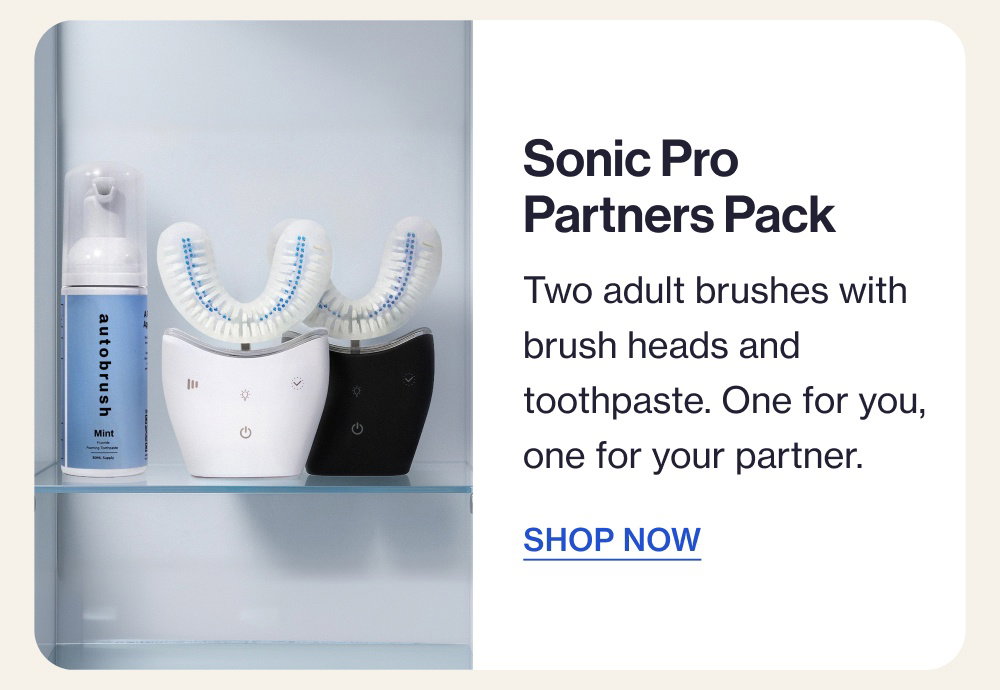 Sonic Pro Partners Pack Two adult brushes with brush heads and toothpaste. One for you, one for your partner. SHOP NOW