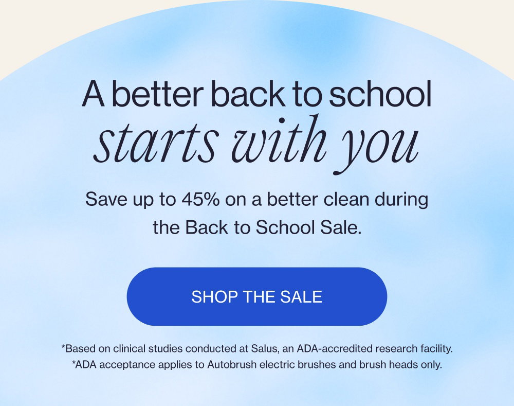 A better back to school starts with you Save up to 45% on a better clean during the Back to School Sale. Shop the Sale *Based on clinical studies conducted at Salus, an ADA-accredited research facility. *ADA acceptance applies to Autobrush electric brushes and brush heads only.