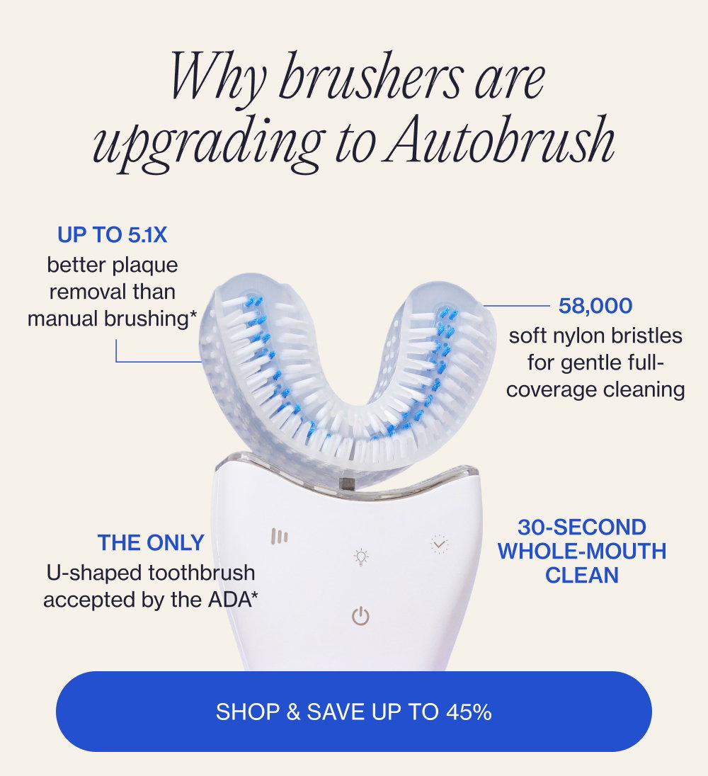 Why brushers are upgrading to Autobrush Up to 5.1x better plaque removal than manual brushing* 58,000 soft nylon bristles for gentle full-coverage cleaning 30-second whole-mouth clean The only U-shaped toothbrush accepted by the ADA* Shop & Save up to 45%