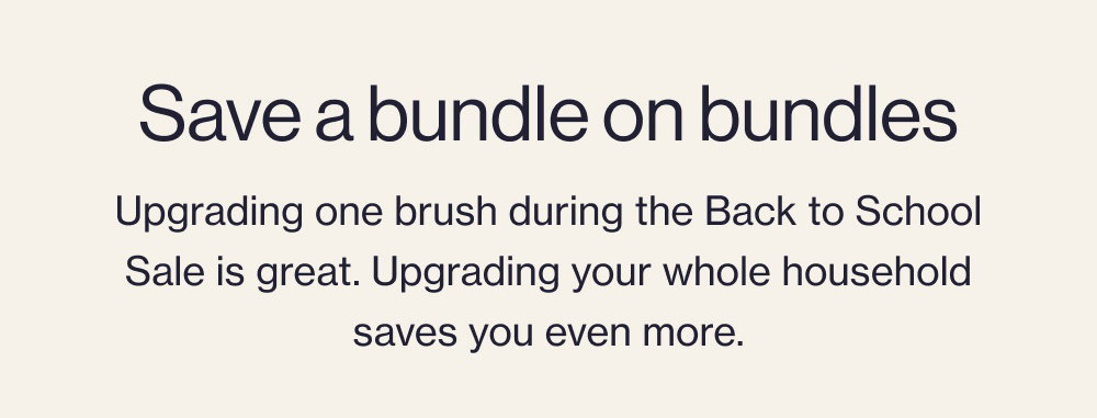 Save a bundle on bundles Upgrading one brush during the Back to School Sale is great. Upgrading your whole household saves you even more.