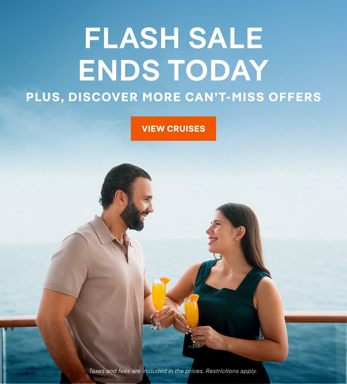 FLASH SALE ENDS TODAY – Plus, Discover More Can't-Miss Offers – Click to View Cruise Deals & Book Now – Taxes and fees are included in the prices. Restrictions apply.*