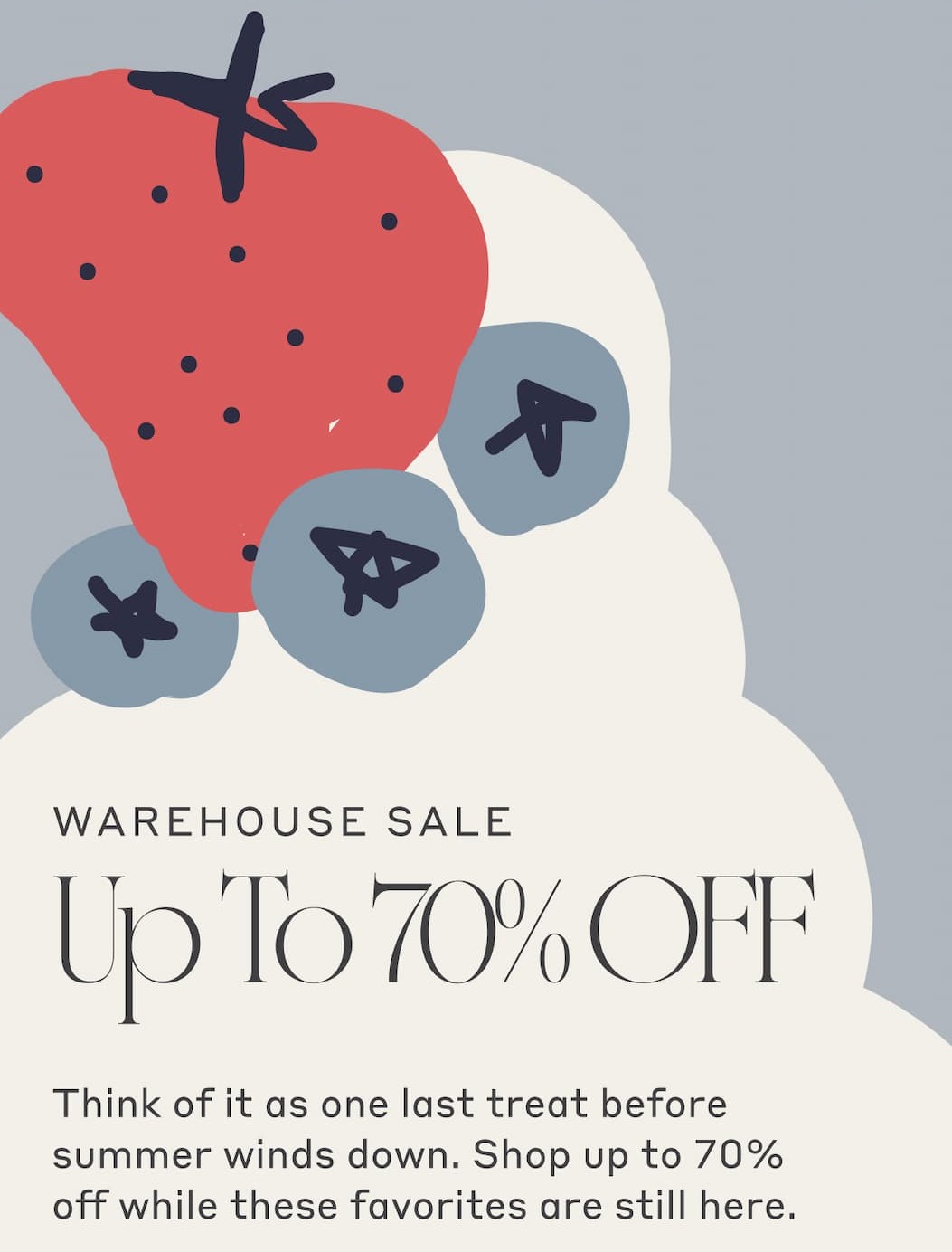 Warehouse Sale - Up To 70% Off! Think of it as one last treat before summer winds down. Shop up to 70% off while these favorites are still here. Shop Sale