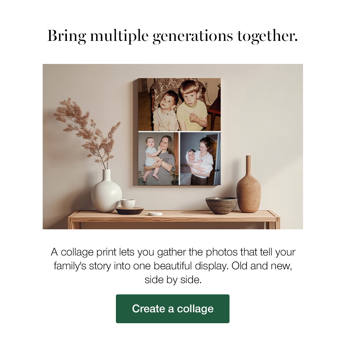 Bring multiple generations together. A collage print lets you gather the photos that tell your family's story into one beautiful display. Old and new, side by side. Create a collage.