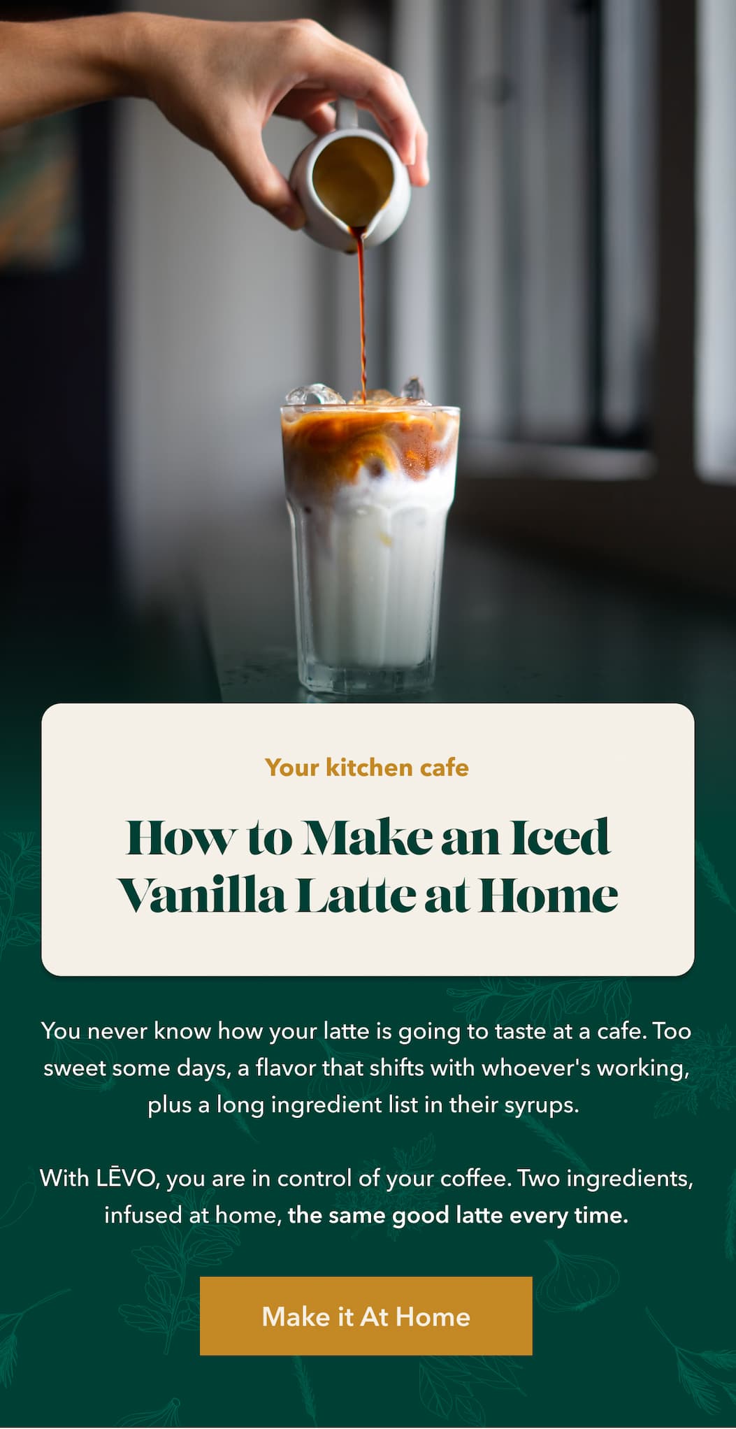 Your kitchen cafe. How to Make an Iced Vanilla Latte at Home You never know how your latte is going to taste at a cafe. Too sweet some days, a flavor that shifts with whoever's working, plus a long ingredient list in their syrups.   With LĒVO, you are in control of your coffee. Two ingredients, infused at home, the same good latte every time. [Make it At Home ]