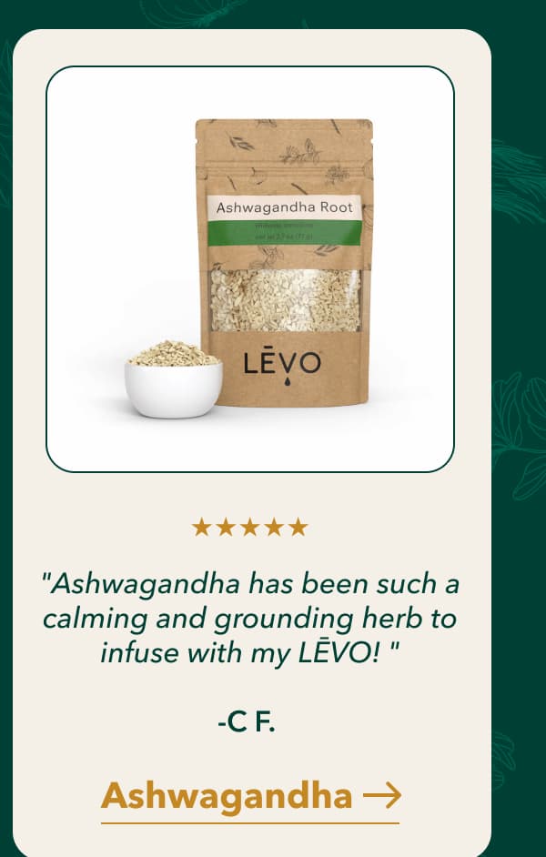 "Ashwagandha has been such a calming and grounding herb to infuse with my LĒVO! "  -C F.  [Ashwagandha]