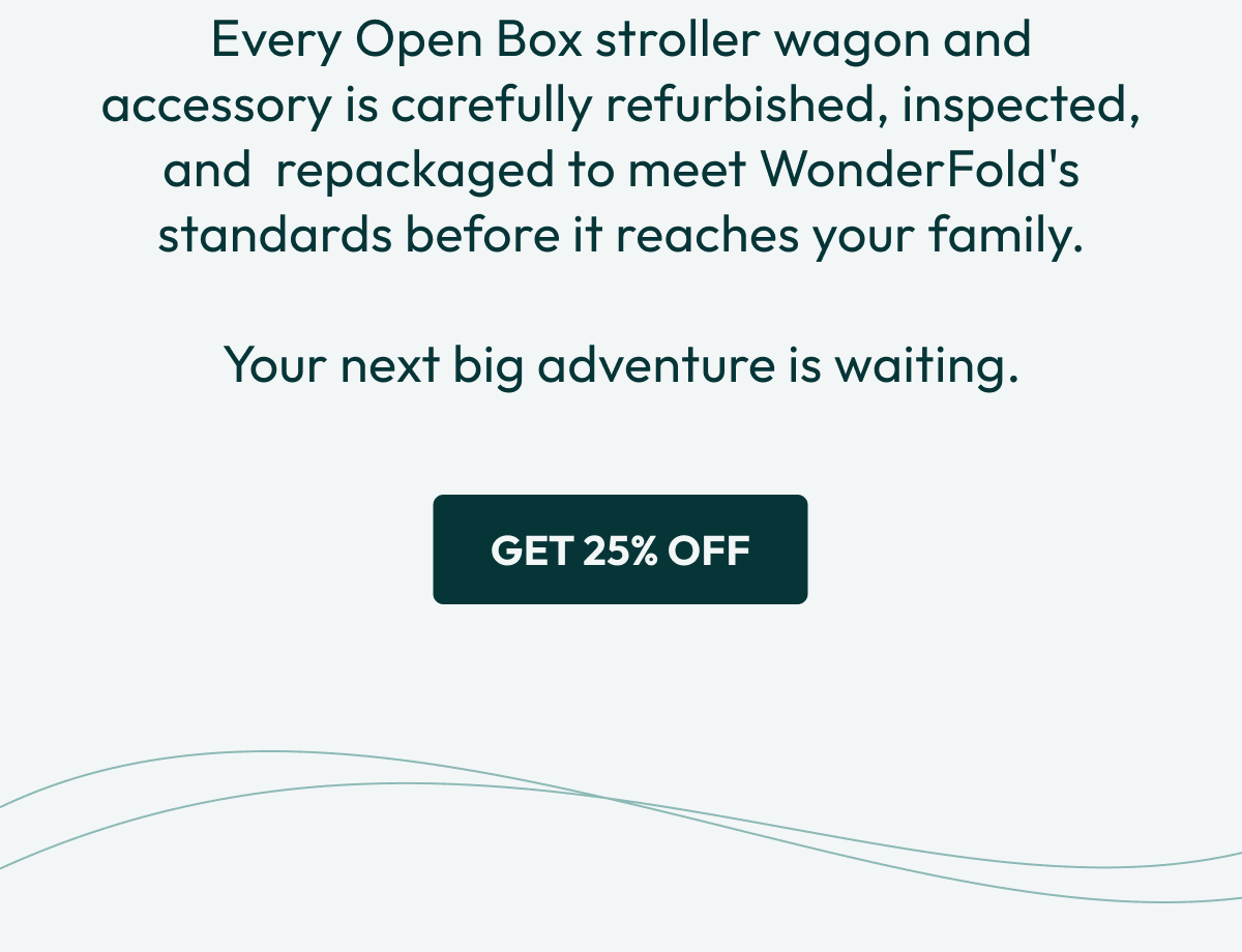 Every Open Box stroller wagon and accessory is carefully refurbished, inspected, and  repackaged to meet WonderFold's standards before it reaches your family.  Your next big adventure is waiting. | Get 25% Off