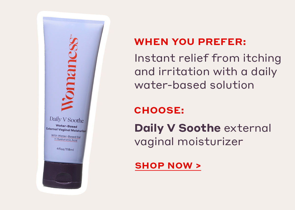 When you prefer:  Instant relief from itching and irritation with a daily water-based solution Choose: Daily V Soothe external vaginal moisturizer [SHOP NOW]