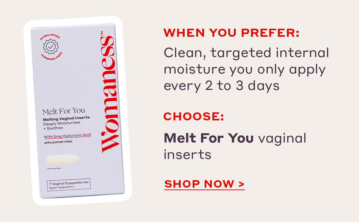 When you prefer:  Clean, targeted internal moisture you only apply every 2 to 3 days Choose: Melt For You vaginal inserts