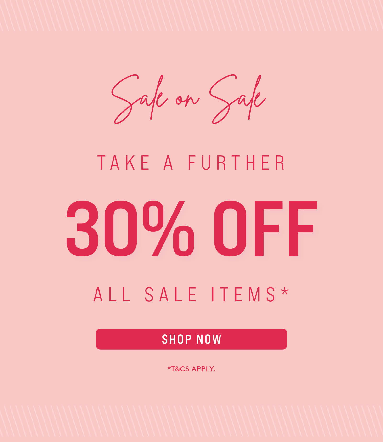 SALE ON SALE | TAKE A FURTHER 25% OFF ALL SALE ITEMS* | *TERMS AND CONDITIONS APPLY. DISCOUNT APPLIED AT CHECKOUT. 