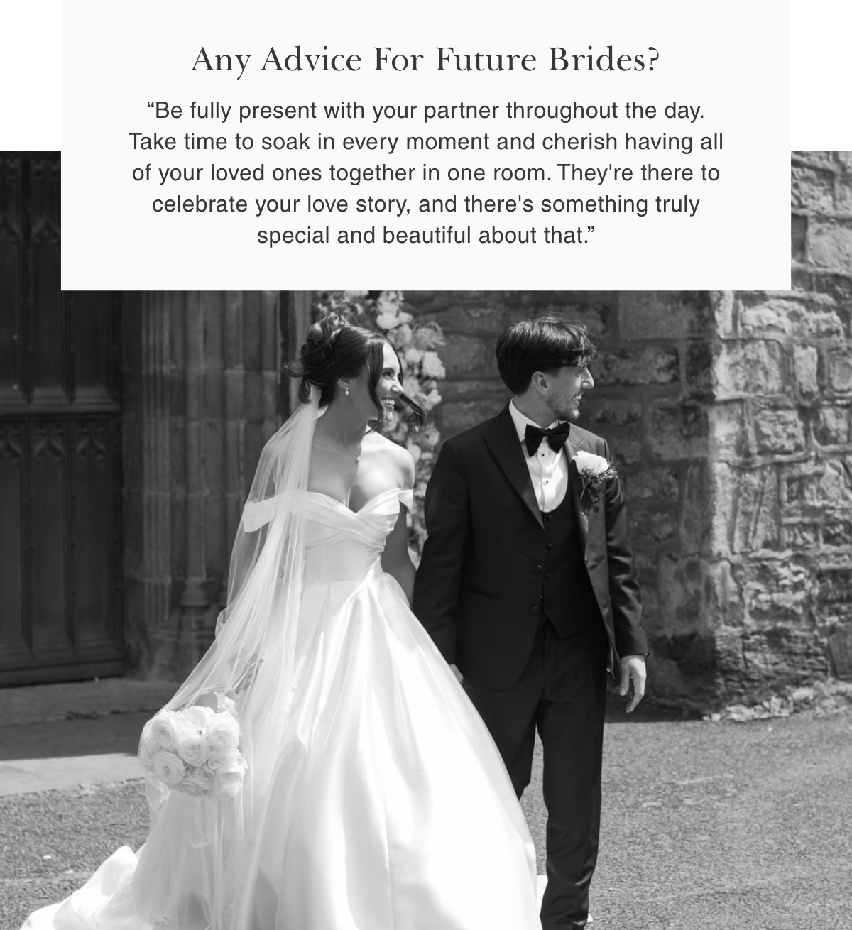Any Advice For Future Brides? | “Be fully present with your partner throughout the day. Take time to soak in every moment and cherish having all of your loved ones together in one room. They're there to celebrate your love story, and there's something truly special and beautiful about that.”
