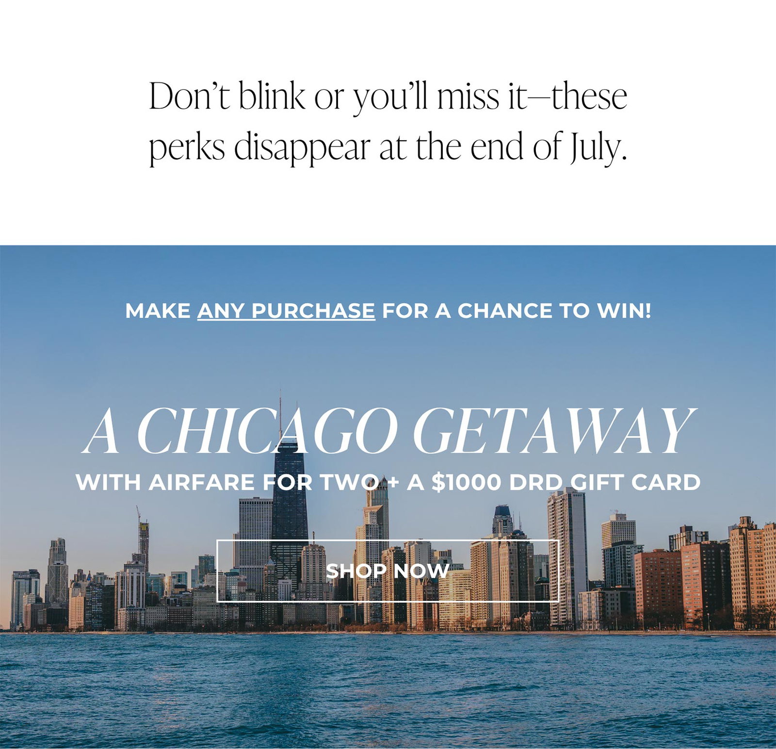 Don’t blink or you’ll miss it—these perks disappear at the end of July. | MAKE ANY PURCHASE FOR A CHANCE TO WIN! A CHICAGO GETAWAY WITH AIRFARE FOR TWO + A $1000 DRD GIFT CARD | SHOP NOW