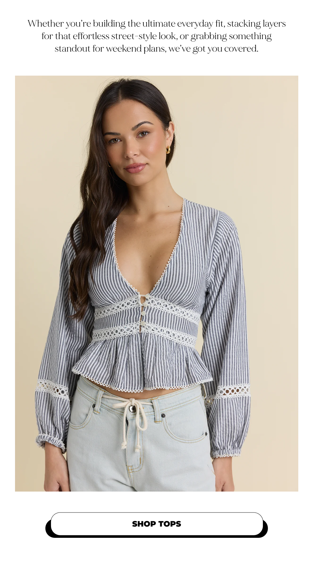 Whether you’re building the ultimate everyday fit, stacking layers for that effortless street-style look, or grabbing something standout for weekend plans, we’ve got you covered. SHOP TOPS
