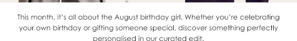 This month, it's all about the August birthday girl. Whether celebrating your own birthday or gifting someone special, discover something perfectly personalised in our curated edit!