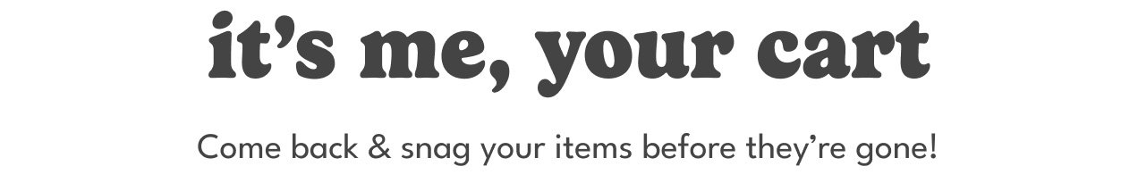 it's me, your cart | come back & snag your items before they're gone!