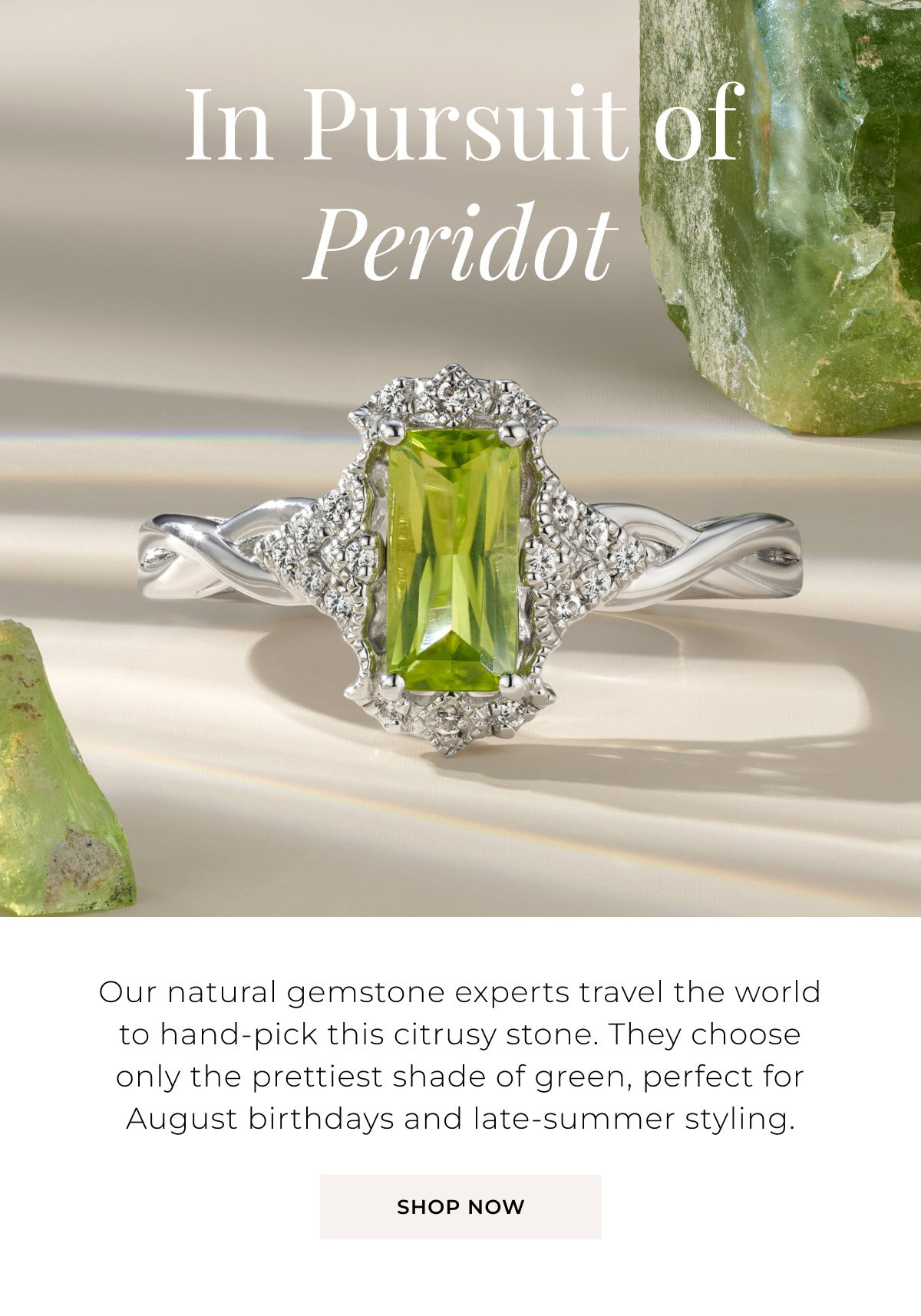 In Pursuit of Peridot - Our natural gemstone experts travel the world to hand-pick this citrusy stone. They choose only the prettiest shade of green, perfect for August birthdays and late-summer styling. Shop Now >