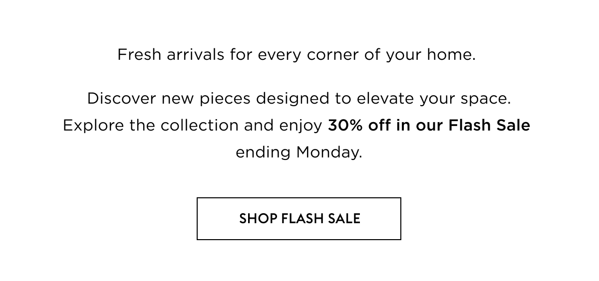Fresh arrivals for every corner of your home.    Discover new pieces designed to elevate your space. Explore the collection and enjoy 30% off in our Flash Sale ending Monday.