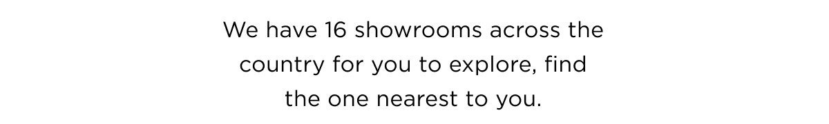 We have 16 showrooms across the country for you to explore, find the one nearest to you.