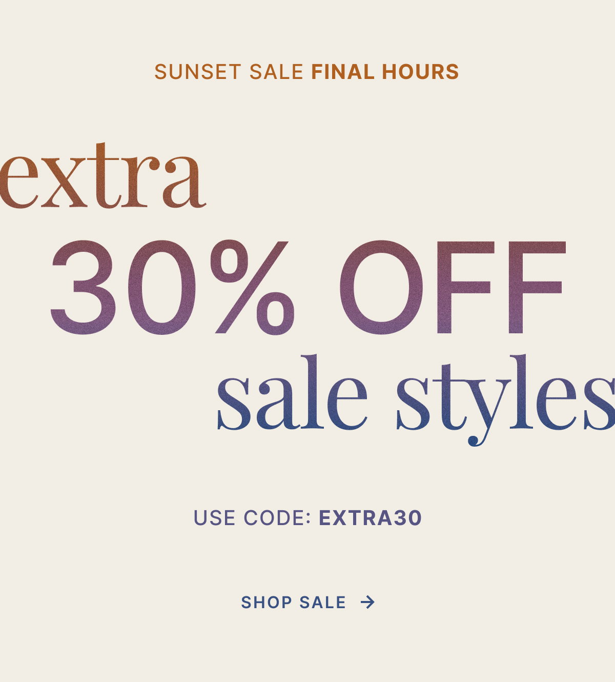 SUNSET SALE ENDS TOMORROW. EXTRA 30% OFF SALE STYLES. USE CODE: EXTRA30. SHOP SALE