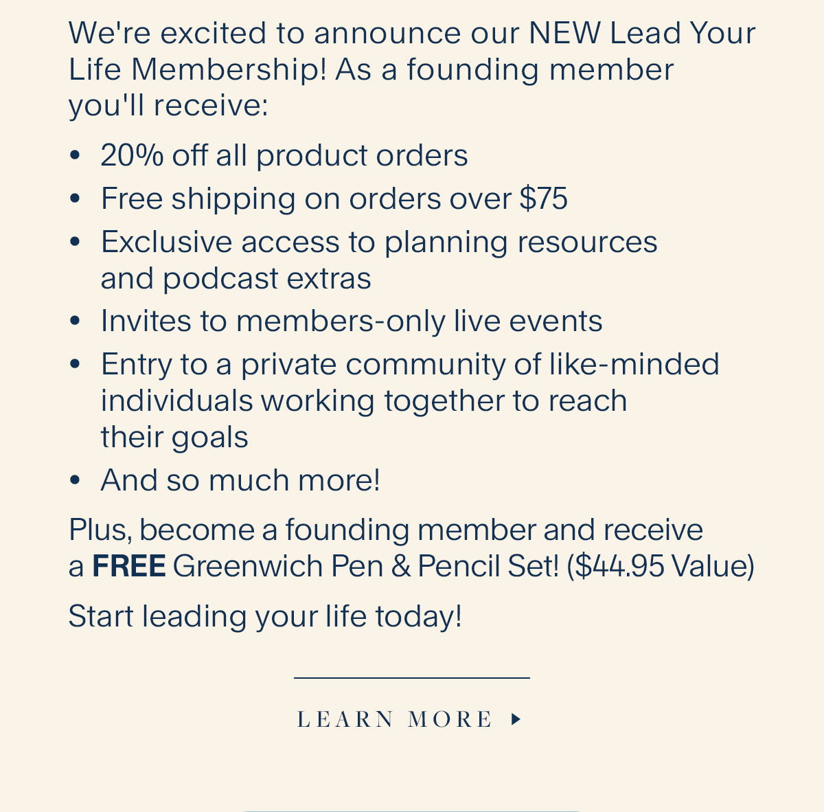 We're excited to announce our NEW Lead Your Life Membership! As a founding member you'll receive: 20% off all product orders, Free shipping on orders over $75, Exclusive access to planning resources and podcast extras; Invites to members-only live events, Entry to a private community of like-minded individuals working together to reach their goals, And so much more! Plus, become a founding member and receive a FREE Greenwich Pen & Pencil Set! ($44.95 Value). Start leading your life today! Learn More