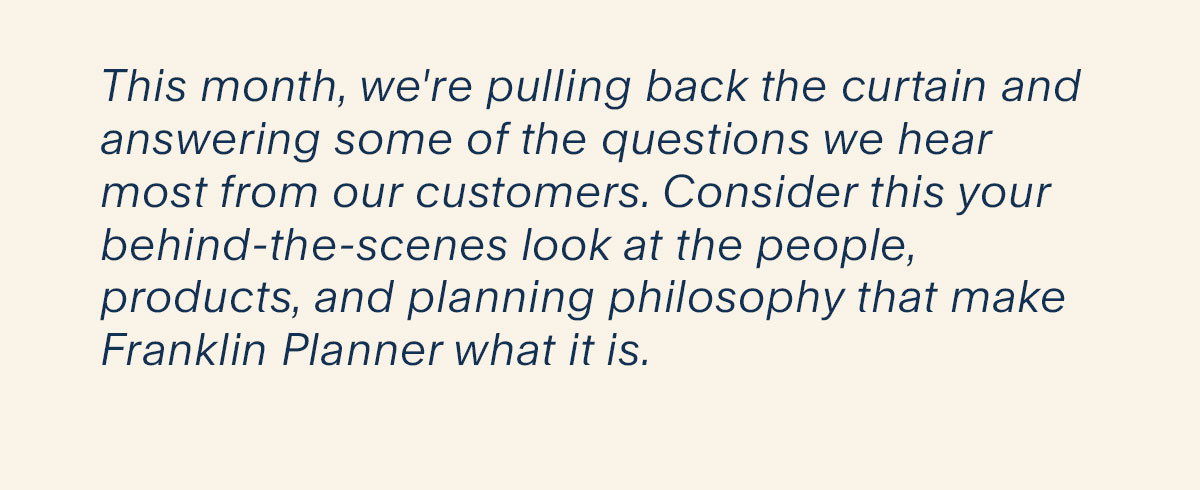 This month, we're pulling back the curtain and answering some of the questions we hear most from our customers. Consider this your behind-the-scenes look at the people, products, and planning philosophy that make Franklin Planner what it is. 