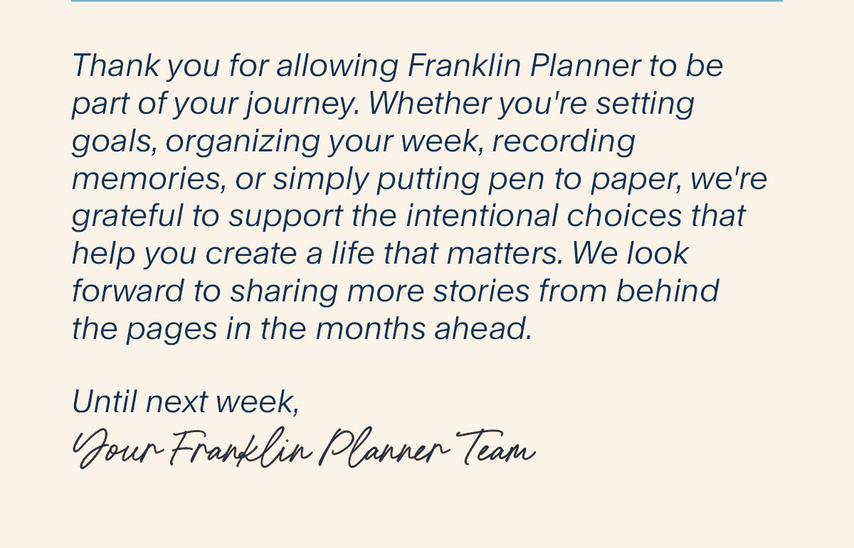 Thank you for allowing Franklin Planner to be part of your journey. Whether you're setting goals, organizing your week, recording memories, or simply putting pen to paper, we're grateful to support the intentional choices that help you create a life that matters. We look forward to sharing more stories from behind the pages in the months ahead.  Until next week,  Your FranklinPlanner Team.
