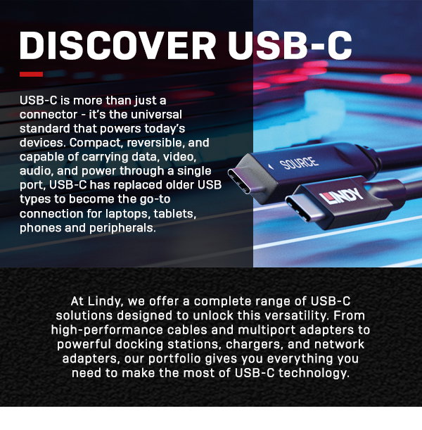 Discover USB-C. USB-C is more than just a connector - it's the universal standard that powers today's devices. Compact, reversible, and capable of carrying data, video, audio, and power through a single port, USB-C has replaced older USB types to become the go-to connection for laptops, tablets, phones and peripherals. At Lindy, we offer a complete range of USB-C solutions designed to unlock this versatility. From high-performance cables and multiport adapters to powrful docking stations, chargers, and network adaptersm our portfolio gives you everything you need to make the most of USB-C technology.