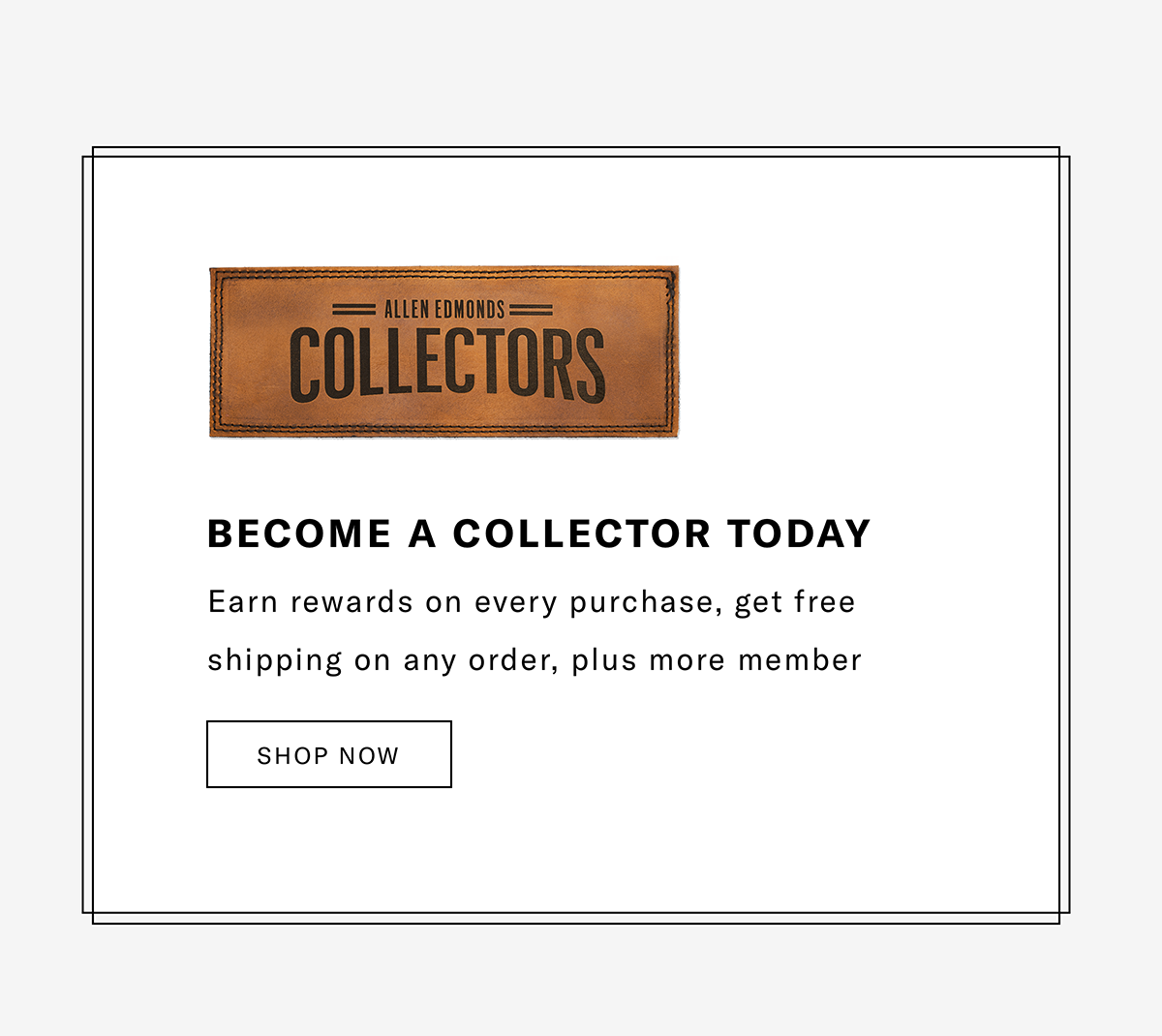 Allen Edmonds Collectors - BECOME A COLLECTOR TODAY | Earn rewards on every purchase, get free shipping on any order and other member benefits. | SHOP NOW