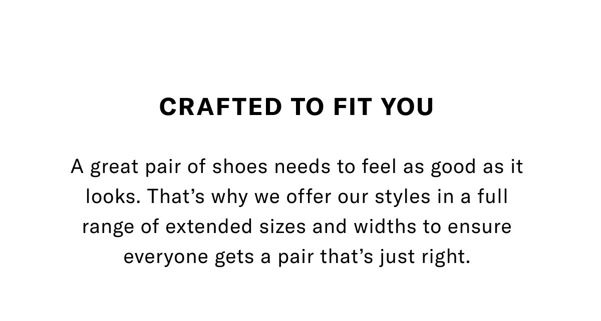 Crafted To Fit You - A Great Pair Of Shoes Needs To Feel As Good As It Looks. That's Why We Offer Our Styles In A Full Range Of Extended Sizes And Widths To Ensure Everyone Gets A Pair That's Just Right. Click Here To Shop Extended Sizes.