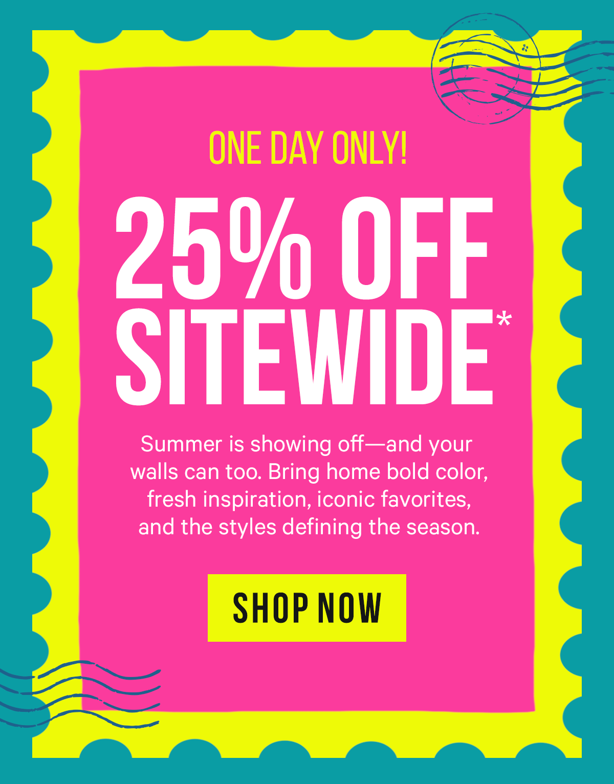 One Day Only! 25% Off Sitewide* Summer is showing off—and your walls can too. Bring home bold color, fresh inspiration, iconic favorites, and the styles defining the season.