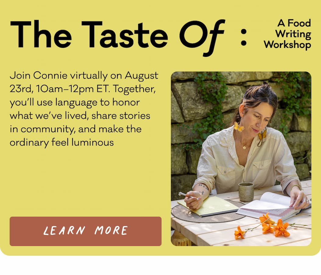 The Taste Of: A Food Writing Workshop - Join Connie virtually on August 23rd, 10am–12pm ET. Together, you’ll use language to honor what we’ve lived, share stories in community, and make the ordinary feel luminous