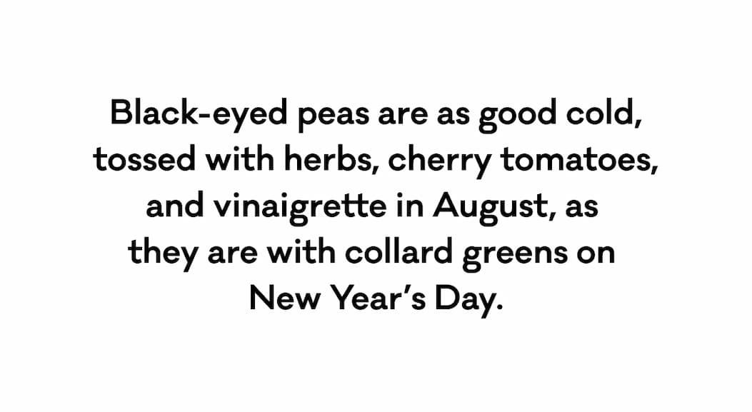 Black-eyed peas are as good cold, tossed with herbs, cherry tomatoes, and vinaigrette in August, as  they are with collard greens on  New Year’s Day.